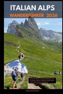 Italian Alps Hiking Guide 2026: Glacial Peaks, Alpine Meadows, and Timeless Trails Through Northern Italy's Mountain Paradise - Felicia Patricia - cover