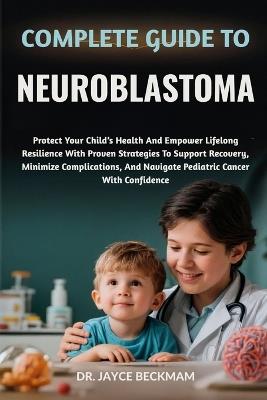 Complete Guide to Neuroblastoma: Protect Your Child's Health And Empower Lifelong Resilience With Proven Strategies To Support Recovery, Minimize Complications, And Navigate Pediatric Cancer With Confidence - Jayce Beckham - cover