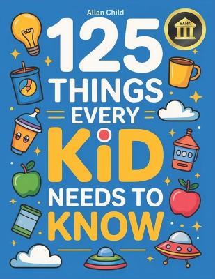 125 Things Every Kid Needs To Know: Practical Wisdom and Essential Life Skills Every Kid Must Learn - Allan Child - cover