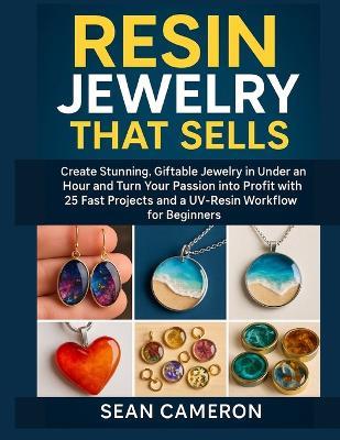 Resin Jewelry That Sells: Create Stunning, Giftable Jewelry in Under an Hour and Turn Your Passion into Profit with 25 Fast Projects and a UV-Resin Workflow for Beginners. - Sean Cameron - cover