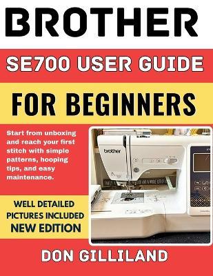 Brother Se700 User Guide for Beginners: Start from Unboxing and Reach your First Stitch with Simple Patterns, Hooping Tips, and Easy Maintenance. - Don Gilliland - cover