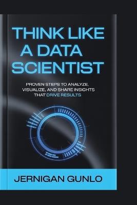 Think Like a Data Scientist: Proven Steps to Analyze, Visualize, and Share Insights That Drive Results - Jernigan Gunlo - cover
