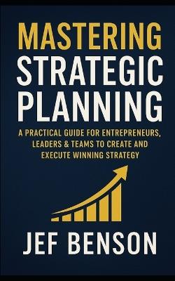 Mastering Strategic Planning: A Practical Guide for Entrepreneurs, Leaders & Teams to Create and Execute Winning Strategy - Jef Benson - cover
