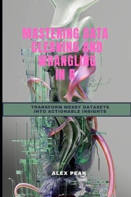 Mastering Data Cleaning and Wrangling in R: Transform Messy Datasets Into Actionable Insights - Alex Peak - cover