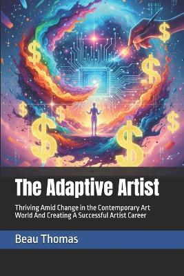 The Adaptive Artist: Thriving Amid Change in the Contemporary Art World And Creating A Successful Artist Career - Beau James Thomas - cover