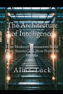The Architecture of Intelligence: How Modern Organizations Build Faster, Smarter, and More Profitable Systems - Alma Tuck - cover