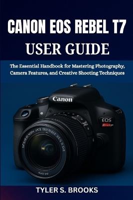 Canon EOS Rebel T7 User Guide: The Essential Handbook for Mastering Photography, Camera Features, and Creative Shooting Techniques - Tyler S Brooks - cover