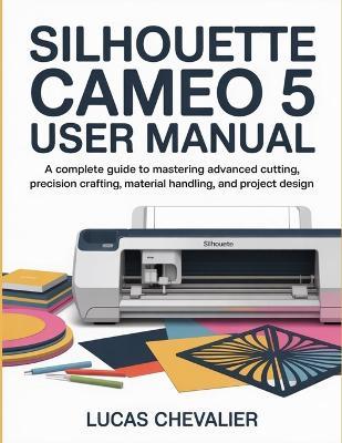 Silhouette Cameo 5 User Manual: A Complete Guide to Mastering Advanced Cutting, Precision Crafting, Material Handling, and Project Design. - Lucas Chevalier - cover