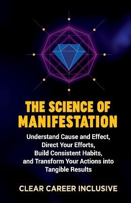 The Science of Manifestation: Understand Cause and Effect, Direct Your Efforts, Build Consistent Habits, and Transform Your Actions into Tangible Results - Clear Career Inclusive - cover