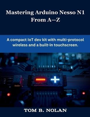Mastering Arduino Nesso N1 From A-Z: A compact IoT dev kit with multi-protocol wireless and a built-in touchscreen - Tom B Nolan - cover