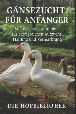 Gänsezucht für Anfänger: Gänse erfolgreich halten, aufziehen und vermarkten: Der praktische Leitfaden zu Rassenwahl, Stall, Weide, Fütterung, Gesundheit und Weihnachtsgans-Produktion - Die Hofbibliothek - cover