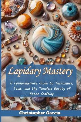 Lapidary Mastery: A Comprehensive Guide to Techniques, Tools, and the Timeless Beauty of Stone Crafting - Christopher Garcia - cover