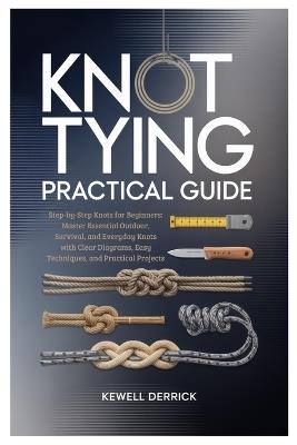 Knot Tying Practical Guide: Step-by-Step Knots for Beginners: Master Essential Outdoor, Survival, and Everyday Knots with Clear Diagrams, Easy Techniques, and Practical Projects - Kewell Derrick - cover