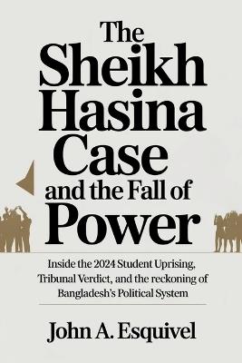 The Sheikh Hasina Case and the Fall of Power: Inside the 2024 Student Uprising, Tribunal Verdict, and the Reckoning of Bangladesh's Political System - John A Esquivel - cover