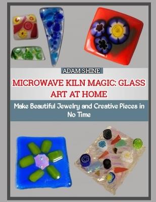 Microwave Kiln Magic: GLASS ART AT HOME : Make Beautiful Jewelry and Creative Pieces in No Time - Adam Shine - cover