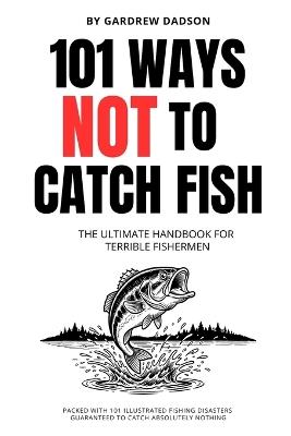 101 WAYS NOT TO CATCH FISH The Ultimate Handbook For Terrible Fisherman: Packed with 101 Illustrated Fishing Disasters Guaranteed To Catch Absolutely Nothing 6 x 9 Inches, 111 Pages Joke Book For Fishermen Gift For Dads and Men - Gardrew Dadson - cover