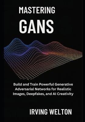 Mastering GANs: Build and Train Powerful Generative Adversarial Networks for Realistic Images, Deepfakes, and AI Creativity - Irving Welton - cover