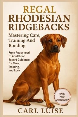 Regal Rhodesian Ridgebacks: Mastering Care, Training And Bonding: From Puppyhood to Adulthood Expert Guidance for Care, Training, and Love. - Carl Luise - cover