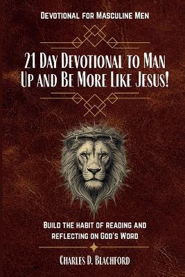 21 Day Devotional to Man Up and Be More Like Jesus: Build the Habit of Reading and Reflecting on God's Word - Charles D Blachford - cover