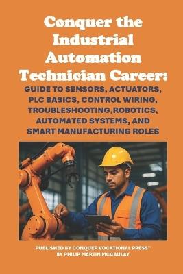 Conquer the Industrial Automation Technician Career: Guide to Sensors, Actuators, PLC Basics, Control Wiring, Troubleshooting, Robotics, Automated Systems, and Smart Manufacturing Roles - Philip Martin McCaulay - cover