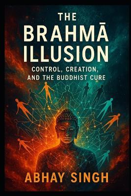 The Brahmā Illusion: Control, Creation, and the Buddhist Cure - Abhay Singh - cover