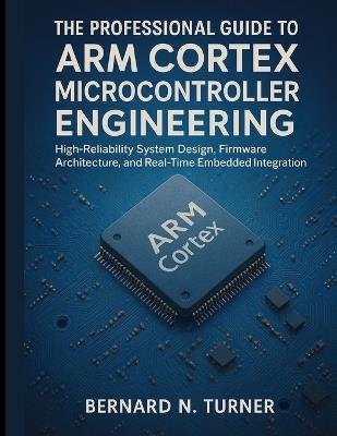 The Professional Guide to Arm Cortex Microcontroller Engineering: High-Reliability System Design, Firmware Architecture, and Real-Time Embedded Integration - Bernard N Turner - cover