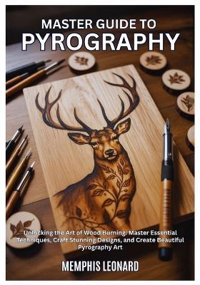 Master Guide to Pyrography: Unlocking the Art of Wood Burning: Master Essential Techniques, Craft Stunning Designs, and Create Beautiful Pyrography - Memphis Leonard - cover