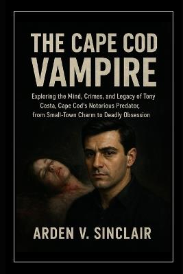 The Cape Cod Vampire: Exploring the Mind, Crimes, and Legacy of Tony Costa, Cape Cod's Notorious Predator, from Small-Town Charm to Deadly Obsession - Arden V Sinclair - cover