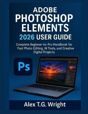 Adobe Photoshop Elements 2026 User Guide: Complete Beginner-to-Pro Handbook for Fast Photo Editing, AI Tools, and Creative Digital Projects - Alex T G Wright - cover