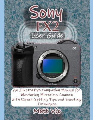 Sony FX2 User Guide: An Illustrative Companion Manual for Mastering Mirrorless Camera with Expert Setting Tips and Shooting Techniques - Matt Vic - cover