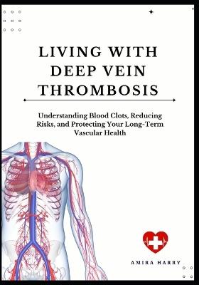 Living with Deep Vein Thrombosis: Understanding Blood Clots, Reducing Risks, and Protecting Your Long-Term Vascular Health - Amira Harry - cover