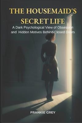 The Housemaid's Secret Life: A Dark Psychological Exploration of Power, Obsession, and the Hidden Motives Behind Closed Doors - Frankie Grey - cover