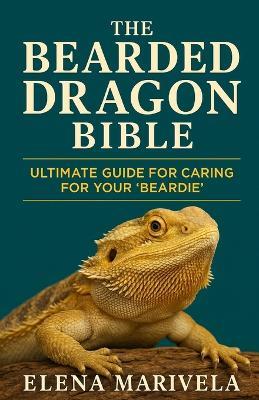 The Bearded Dragon Bible: The Complete Bearded Dragon Care Guide for Beginners and Experts - Terrarium Setup, Feeding, Handling, Behavior, and Health Solutions for Every Stage of Life - Elena Marivela - cover