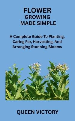 Flower Growing Made Simple: A Complete Guide To Planting, Caring For, Harvesting, And Arranging Stunning Blooms - Queen Victory - cover