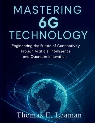 Mastering 6G Technology: Engineering the Future of Connectivity Through Artificial Intelligence and Quantum Innovation - Thomas E Leaman - cover