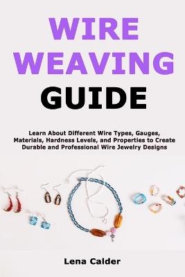 Wire Weaving Guide: Learn About Different Wire Types, Gauges, Materials, Hardness Levels, and Properties to Create Durable and Professional Wire Jewelry Designs - Lena Calder - cover