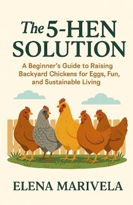 The 5 Hen Solution: A No-Stress Beginner's Guide to Raising Backyard Hens, Fresh Home-Laid Eggs, and Everyday Sustainability - Elena Marivela - cover