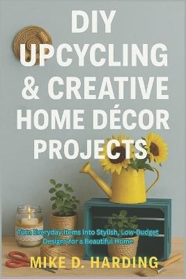 DIY Upcycling & Creative Home Décor Projects: Turn Everyday Items Into Stylish, Low-Budget Designs for a Beautiful Home - Mike D Harding - cover