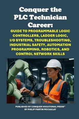 Conquer the PLC Technician Career: Guide to Programmable Logic Controllers, Ladder Logic, I/O Systems, Troubleshooting, Industrial Safety, Automation Programming, Robotics, and Control Network Skills - Philip Martin McCaulay - cover