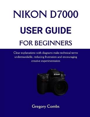Nikon D7000 User Guide for Beginners: Clear explanations with diagrams make technical terms understandable, reducing frustration and encouraging creative experimentation - Gregory Combs - cover