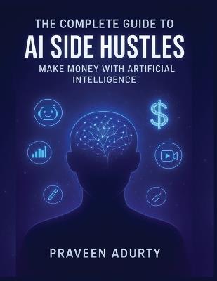 The Complete Guide to AI Side Hustles: Make Money with Artificial Intelligence. - Praveen Adurty - cover