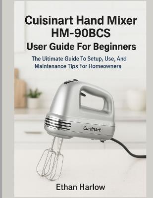 Cuisinart Hand Mixer Hm-90bcs User Guide for Beginners: The Ultimate Guide to Setup, Use & Maintenance Tips for Homeowners - Ethan Harlow - cover