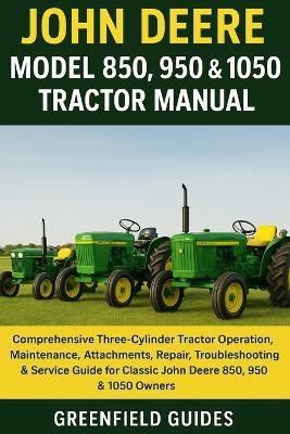 John Deere Model 850, 950 & 1050 Tractor Manual: Comprehensive Three-Cylinder Tractor Operation, Maintenance, Attachments, Repair, Troubleshooting & Service Guide for Classic John Deere 850, 950 & 1050 Owners - Greenfield Guides - cover