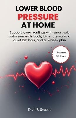 Lower Blood Pressure at Home: Support lower readings with smart salt, potassium-rich foods, 10-minute walks, a quiet last hour, and a 12-week plan - I E Sweet - cover