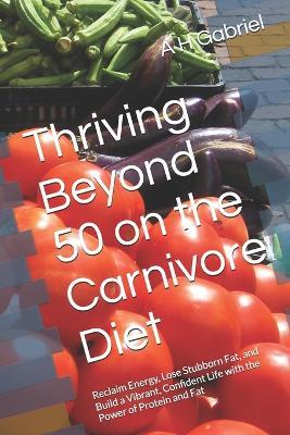 Thriving Beyond 50 on the Carnivore Diet: Reclaim Energy, Lose Stubborn Fat, and Build a Vibrant, Confident Life with the Power of Protein and Fat - A H Gabriel - cover