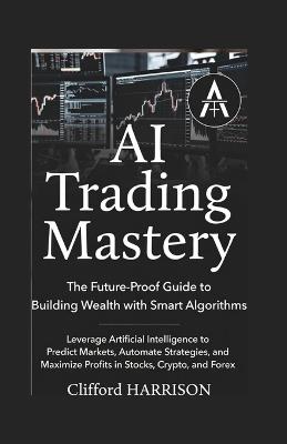 AI Trading Mastery: The Future-Proof Guide to Building Wealth with Smart Algorithms : Leverage Artificial Intelligence to Predict Markets, Automate Strategies, and Maximize Profits in Stocks, Crypto, - Kareem Abdulwasiu - cover
