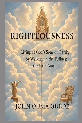 Righteousness: Living as God's Sons on Earth, by Walking in the Fullness of God's Nature - John Ouma Odede - cover