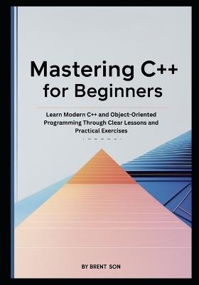 Mastering C++ for Beginners: Learn Modern C++ and Object-Oriented Programming Through Clear Lessons and Practical Exercises - Brent Son - cover