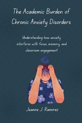 The Academic Burden of Chronic Anxiety Disorders: Understanding how anxiety interferes with focus, memory, and classroom engagement - Jeanne J Ramirez - cover
