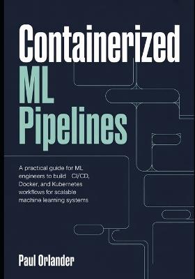 Containerized ML Pipelines: A Practical Guide for ML Engineers to Build CI/CD, Docker, and Kubernetes Workflows for Scalable Machine Learning Systems - Paul Orlander - cover